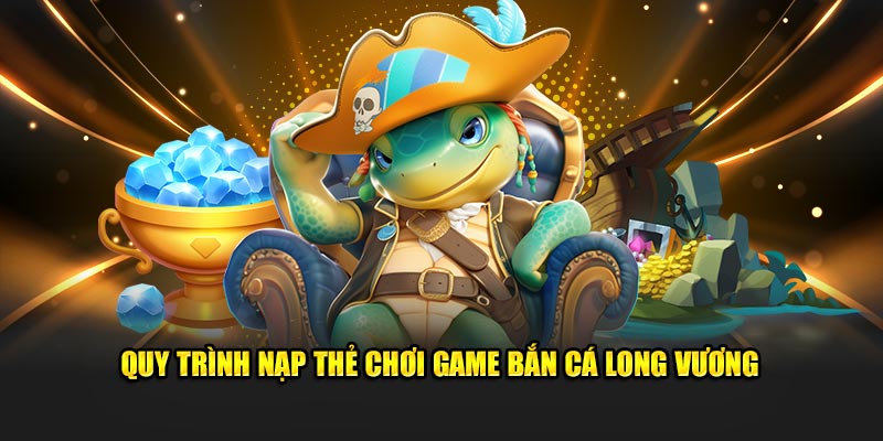 Quy trình nạp thẻ chơi game bắn cá Long Vương